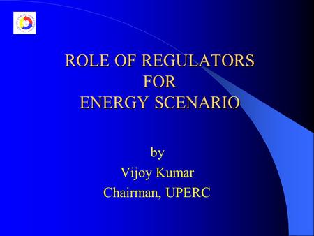 ROLE OF REGULATORS FOR ENERGY SCENARIO by Vijoy Kumar Chairman, UPERC.