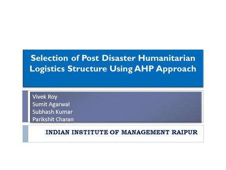 Vivek Roy Sumit Agarwal Subhash Kumar Parikshit Charan INDIAN INSTITUTE OF MANAGEMENT RAIPUR Selection of Post Disaster Humanitarian Logistics Structure.