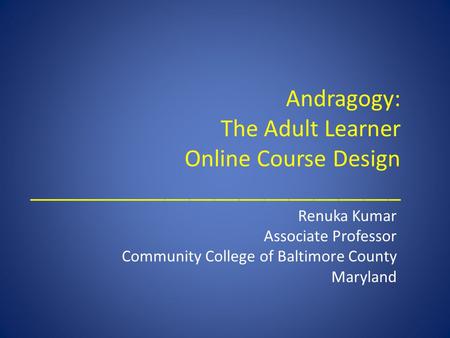 Andragogy: The Adult Learner Online Course Design ______________________________ Renuka Kumar Associate Professor Community College of Baltimore County.