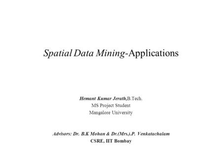 Spatial Data Mining-Applications Hemant Kumar Jerath,B.Tech. MS Project Student Mangalore University Advisors: Dr. B.K Mohan & Dr.(Mrs.).P. Venkatachalam.