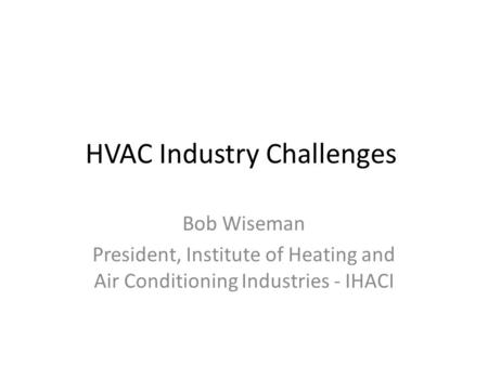 HVAC Industry Challenges Bob Wiseman President, Institute of Heating and Air Conditioning Industries - IHACI.