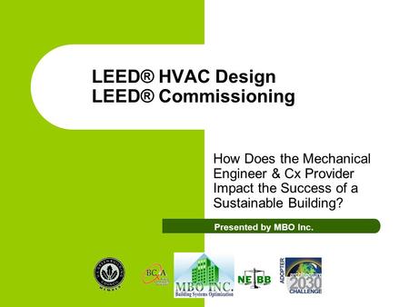 LEED® HVAC Design LEED® Commissioning How Does the Mechanical Engineer & Cx Provider Impact the Success of a Sustainable Building? Presented by MBO Inc.