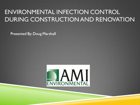 ENVIRONMENTAL INFECTION CONTROL DURING CONSTRUCTION AND RENOVATION Presented By: Doug Marshall.