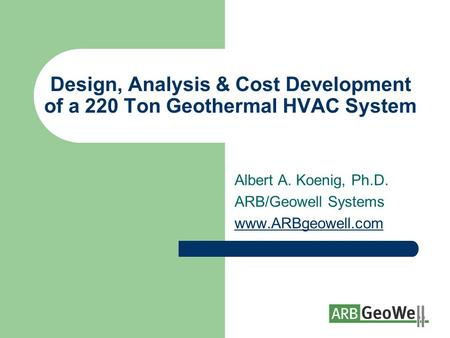 Design, Analysis & Cost Development of a 220 Ton Geothermal HVAC System Albert A. Koenig, Ph.D. ARB/Geowell Systems www.ARBgeowell.com.