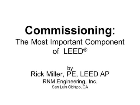 Commissioning: The Most Important Component of LEED ® by Rick Miller, PE, LEED AP RNM Engineering, Inc. San Luis Obispo, CA.