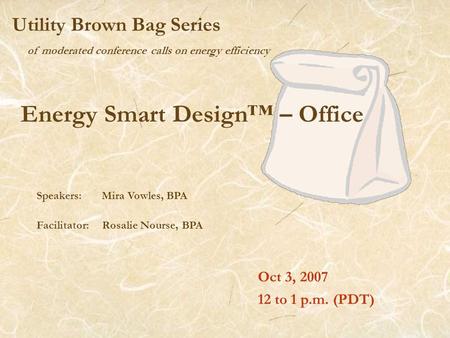 Of moderated conference calls on energy efficiency Utility Brown Bag Series Energy Smart Design™ – Office Oct 3, 2007 12 to 1 p.m. (PDT) Speakers: Mira.
