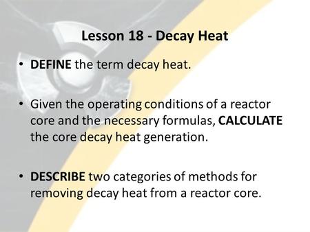 Lesson 18 - Decay Heat DEFINE the term decay heat. Given the operating conditions of a reactor core and the necessary formulas, CALCULATE the core decay.