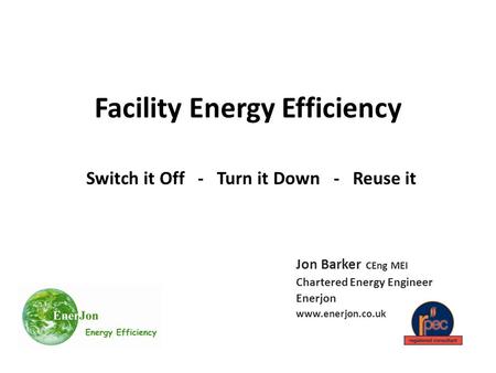 Facility Energy Efficiency Switch it Off - Turn it Down - Reuse it Jon Barker CEng MEI Chartered Energy Engineer Enerjon www.enerjon.co.uk.