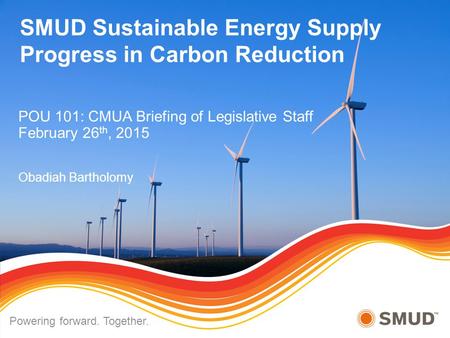 SMUD Sustainable Energy Supply Progress in Carbon Reduction POU 101: CMUA Briefing of Legislative Staff February 26 th, 2015 Obadiah Bartholomy Powering.