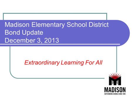 Madison Elementary School District Bond Update December 3, 2013 Extraordinary Learning For All.
