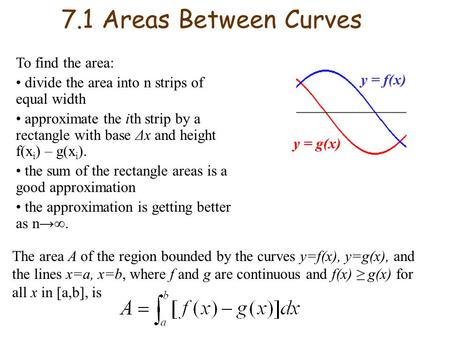 7.1 Areas Between Curves To find the area: divide the area into n strips of equal width approximate the ith strip by a rectangle with base Δx and height.