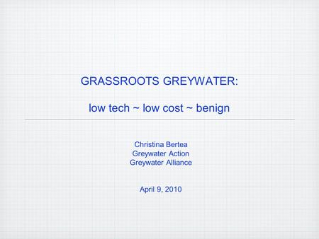 GRASSROOTS GREYWATER: low tech ~ low cost ~ benign Christina Bertea Greywater Action Greywater Alliance April 9, 2010.
