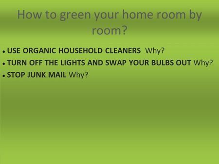 How to green your home room by room? USE ORGANIC HOUSEHOLD CLEANERS Why? TURN OFF THE LIGHTS AND SWAP YOUR BULBS OUT Why? STOP JUNK MAIL Why?