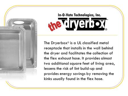 The Dryerbox ® is a UL classified metal receptacle that installs in the wall behind the dryer and facilitates the collection of the flex exhaust hose.