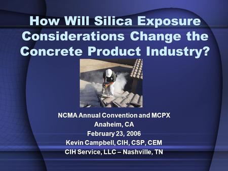 How Will Silica Exposure Considerations Change the Concrete Product Industry? NCMA Annual Convention and MCPX Anaheim, CA February 23, 2006 Kevin Campbell,