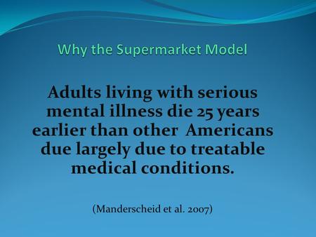 Adults living with serious mental illness die 25 years earlier than other Americans due largely due to treatable medical conditions. (Manderscheid et al.