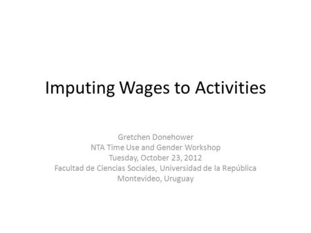 Imputing Wages to Activities Gretchen Donehower NTA Time Use and Gender Workshop Tuesday, October 23, 2012 Facultad de Ciencias Sociales, Universidad de.
