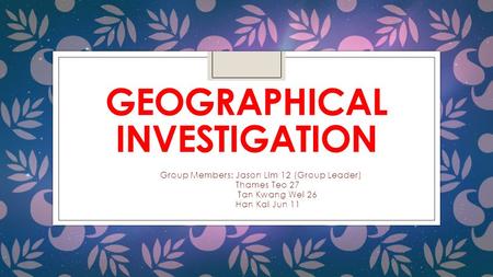 GEOGRAPHICAL INVESTIGATION Group Members: Jason Lim 12 (Group Leader) Thames Teo 27 Tan Kwang Wei 26 Han Kai Jun 11.