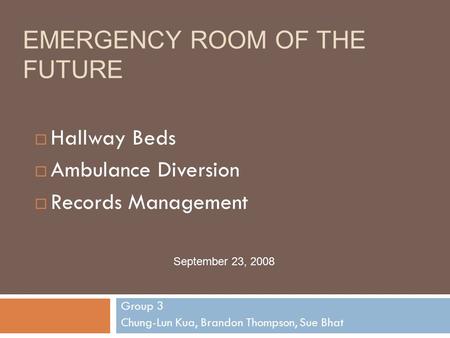 EMERGENCY ROOM OF THE FUTURE Group 3 Chung-Lun Kua, Brandon Thompson, Sue Bhat September 23, 2008  Hallway Beds  Ambulance Diversion  Records Management.