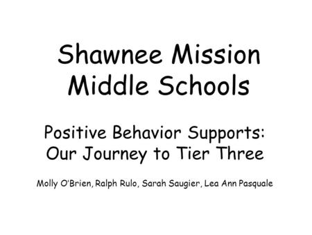 Shawnee Mission Middle Schools Positive Behavior Supports: Our Journey to Tier Three Molly O’Brien, Ralph Rulo, Sarah Saugier, Lea Ann Pasquale.