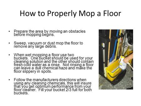 How to Properly Mop a Floor Prepare the area by moving an obstacles before mopping begins. Sweep, vacuum or dust mop the floor to remove any large debris.