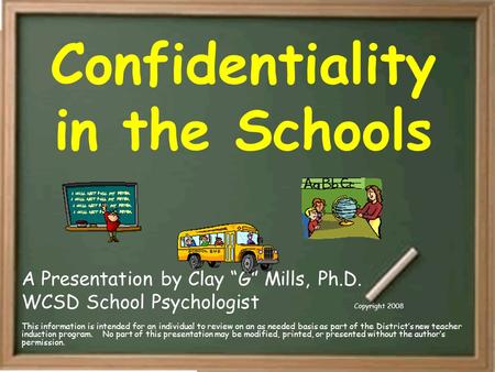 Confidentiality in the Schools A Presentation by Clay “G” Mills, Ph.D. WCSD School Psychologist Copyright 2008 This information is intended for an individual.
