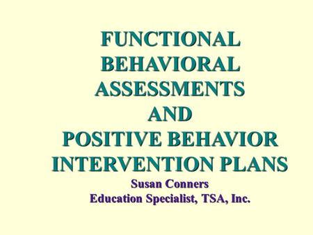 FUNCTIONAL BEHAVIORAL ASSESSMENTS AND POSITIVE BEHAVIOR INTERVENTION PLANS Susan Conners Education Specialist, TSA, Inc..