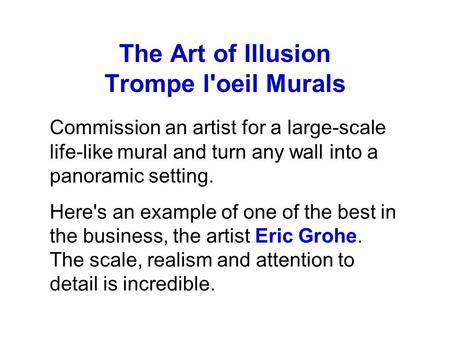 The Art of Illusion Trompe l'oeil Murals Commission an artist for a large-scale life-like mural and turn any wall into a panoramic setting. Here's an example.