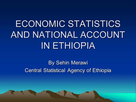 ECONOMIC STATISTICS AND NATIONAL ACCOUNT IN ETHIOPIA By Sehin Merawi Central Statistical Agency of Ethiopia.