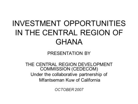 INVESTMENT OPPORTUNITIES IN THE CENTRAL REGION OF GHANA PRESENTATION BY THE CENTRAL REGION DEVELOPMENT COMMISSION (CEDECOM) Under the collaborative partnership.