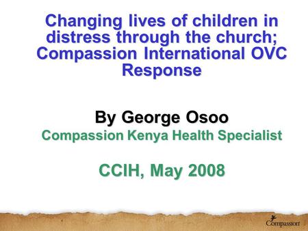 Changing lives of children in distress through the church; Compassion International OVC Response By George Osoo Compassion Kenya Health Specialist CCIH,