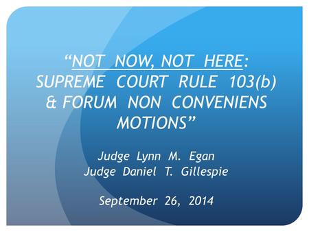 “NOT NOW, NOT HERE: SUPREME COURT RULE 103(b) & FORUM NON CONVENIENS MOTIONS” Judge Lynn M. Egan Judge Daniel T. Gillespie September 26, 2014.