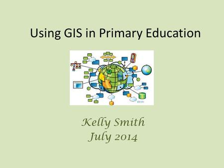 Using GIS in Primary Education Kelly Smith July 2014.
