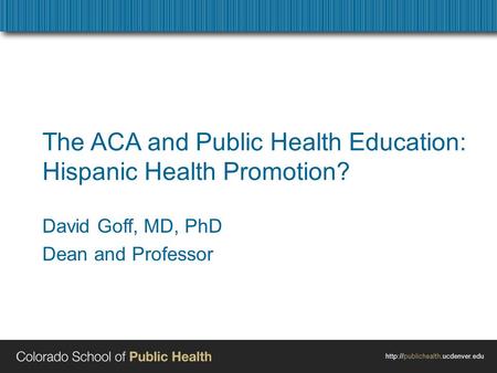 The ACA and Public Health Education: Hispanic Health Promotion? David Goff, MD, PhD Dean and Professor.