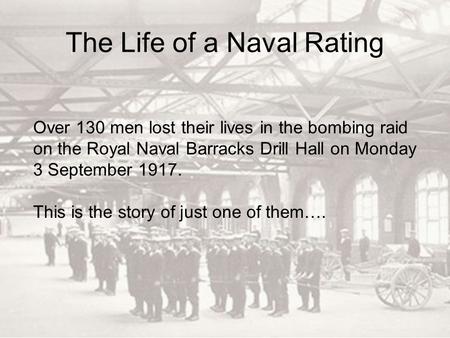 The Life of a Naval Rating Over 130 men lost their lives in the bombing raid on the Royal Naval Barracks Drill Hall on Monday 3 September 1917. This is.