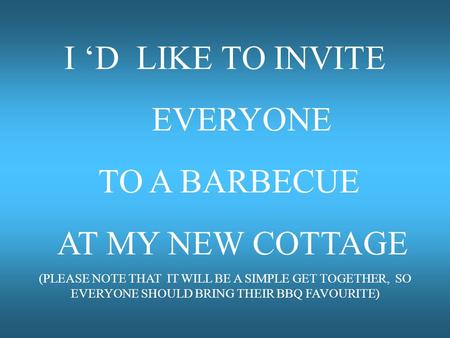 I ‘D LIKE TO INVITE EVERYONE TO A BARBECUE AT MY NEW COTTAGE (PLEASE NOTE THAT IT WILL BE A SIMPLE GET TOGETHER, SO EVERYONE SHOULD BRING THEIR BBQ FAVOURITE)