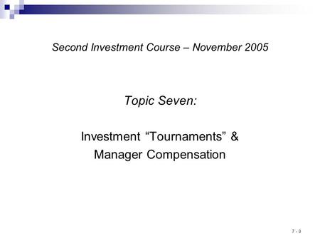 7 - 0 Second Investment Course – November 2005 Topic Seven: Investment “Tournaments” & Manager Compensation.