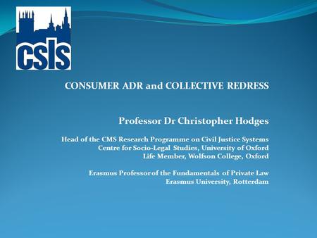 CONSUMER ADR and COLLECTIVE REDRESS Professor Dr Christopher Hodges Head of the CMS Research Programme on Civil Justice Systems Centre for Socio-Legal.