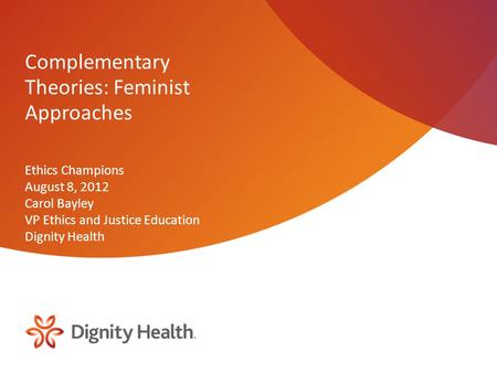 Complementary Theories: Feminist Approaches Ethics Champions August 8, 2012 Carol Bayley VP Ethics and Justice Education Dignity Health.