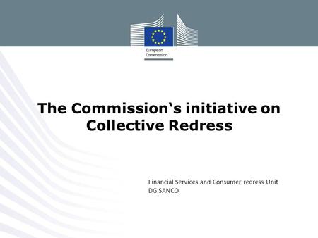 Financial Services and Consumer redress Unit DG SANCO The Commission‘s initiative on Collective Redress.