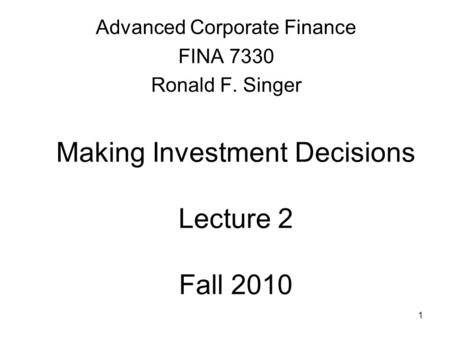 1 Making Investment Decisions Lecture 2 Fall 2010 Advanced Corporate Finance FINA 7330 Ronald F. Singer.