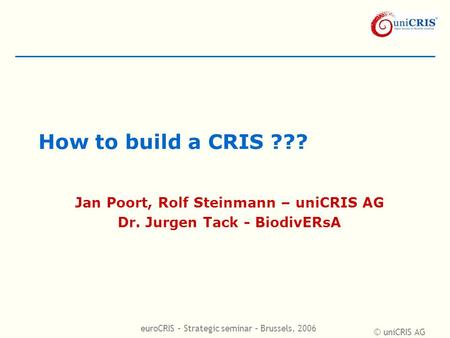 © uniCRIS AG euroCRIS – Strategic seminar – Brussels, 2006 How to build a CRIS ??? Jan Poort, Rolf Steinmann – uniCRIS AG Dr. Jurgen Tack - BiodivERsA.