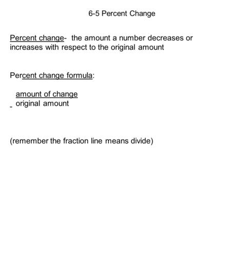 6-5 Percent Change Percent change- the amount a number decreases or increases with respect to the original amount Percent change formula: amount of change.