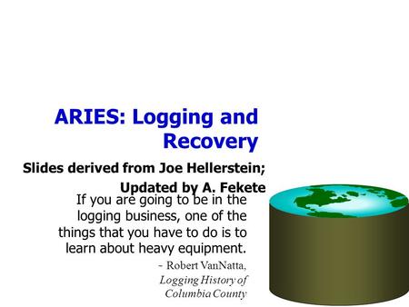 ARIES: Logging and Recovery Slides derived from Joe Hellerstein; Updated by A. Fekete If you are going to be in the logging business, one of the things.