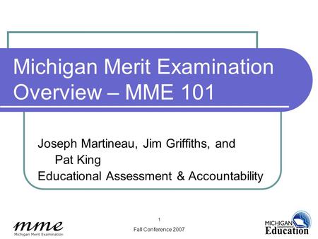 Fall Conference 2007 1 Michigan Merit Examination Overview – MME 101 Joseph Martineau, Jim Griffiths, and Pat King Educational Assessment & Accountability.
