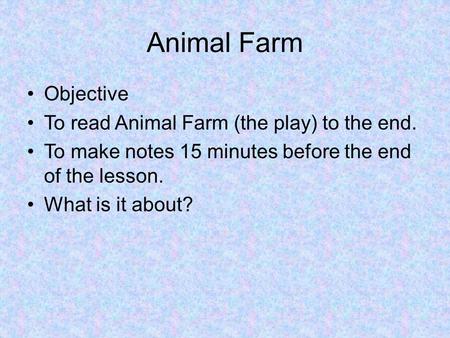 Animal Farm Objective To read Animal Farm (the play) to the end. To make notes 15 minutes before the end of the lesson. What is it about?