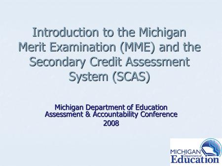 Introduction to the Michigan Merit Examination (MME) and the Secondary Credit Assessment System (SCAS) Michigan Department of Education Assessment & Accountability.