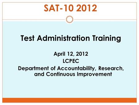 SAT-10 2012 Test Administration Training April 12, 2012 LCPEC Department of Accountability, Research, and Continuous Improvement.