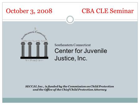October 3, 2008 CBA CLE Seminar Southeastern Connecticut Center for Juvenile Justice, Inc. SECCJJ, Inc., is funded by the Commission on Child Protection.
