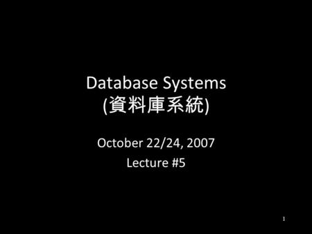 1 Database Systems ( 資料庫系統 ) October 22/24, 2007 Lecture #5.